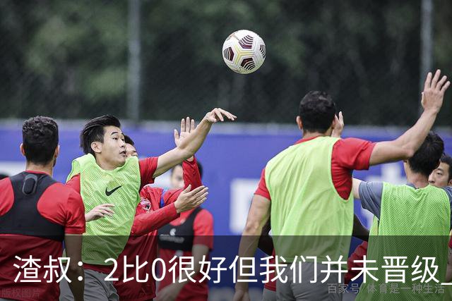 渣叔：2比0很好但我们并未晋级 第二回合仍需专注